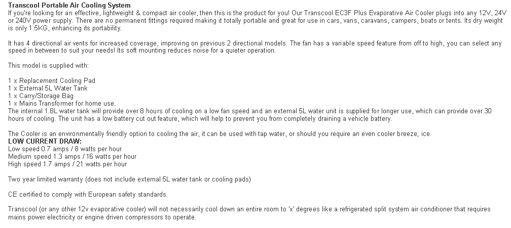 Text Box: Transcool Portable Air Cooling System
If you're looking for an effective, lightweight & compact air cooler, then this is the product for you! Our Transcool EC3F Plus Evaporative Air Cooler plugs into any 12V, 24V or 240V power supply. There are no permanent fittings required making it totally portable and great for use in cars, vans, caravans, campers, boats or tents. Its dry weight is only 1.5KG, enhancing its portability.

It has 4 directional air vents for increased coverage, improving on previous 2 directional models. The fan has a variable speed feature from off to high, you can select any speed in between to suit your needs! Its soft mounting reduces noise for a quieter operation.

This model is supplied with:

1 x Replacement Cooling Pad
1 x External 5L Water Tank
1 x Carry/Storage Bag
1 x Mains Transformer for home use.
The internal 1.8L water tank will provide over 8 hours of cooling on a low fan speed and an external 5L water unit is supplied for longer use, which can provide over 30 hours of cooling. The unit has a low battery cut out feature, which will help to prevent you from completely draining a vehicle battery.

The Cooler is an environmentally friendly option to cooling the air, it can be used with tap water, or should you require an even cooler breeze; ice.
LOW CURRENT DRAW:
Low speed 0.7 amps / 8 watts per hour
Medium speed 1.3 amps / 16 watts per hour
High speed 1.7 amps / 21 watts per hour

Two year limited warranty (does not include external 5L water tank or cooling pads)

CE certified to comply with European safety standards.

Transcool (or any other 12v evaporative cooler) will not necessarily cool down an entire room to 'x' degrees like a refrigerated split system air conditioner that requires mains power electricity or engine driven compressors to operate.